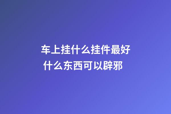 车上挂什么挂件最好 什么东西可以辟邪